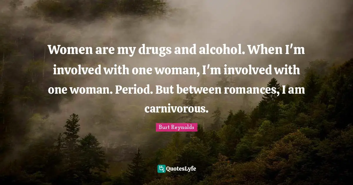 Burt Reynolds Quotes: "Women are my drugs and alcohol. When I'm involved with one woman, I'm involved with one woman. Period. But between romances, I am carnivorous."