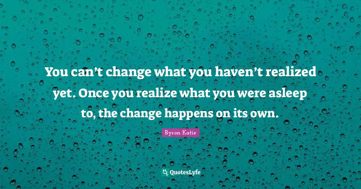 You can’t change what you haven’t realized yet. Once you realize what you were asleep to, the change happens on its own.