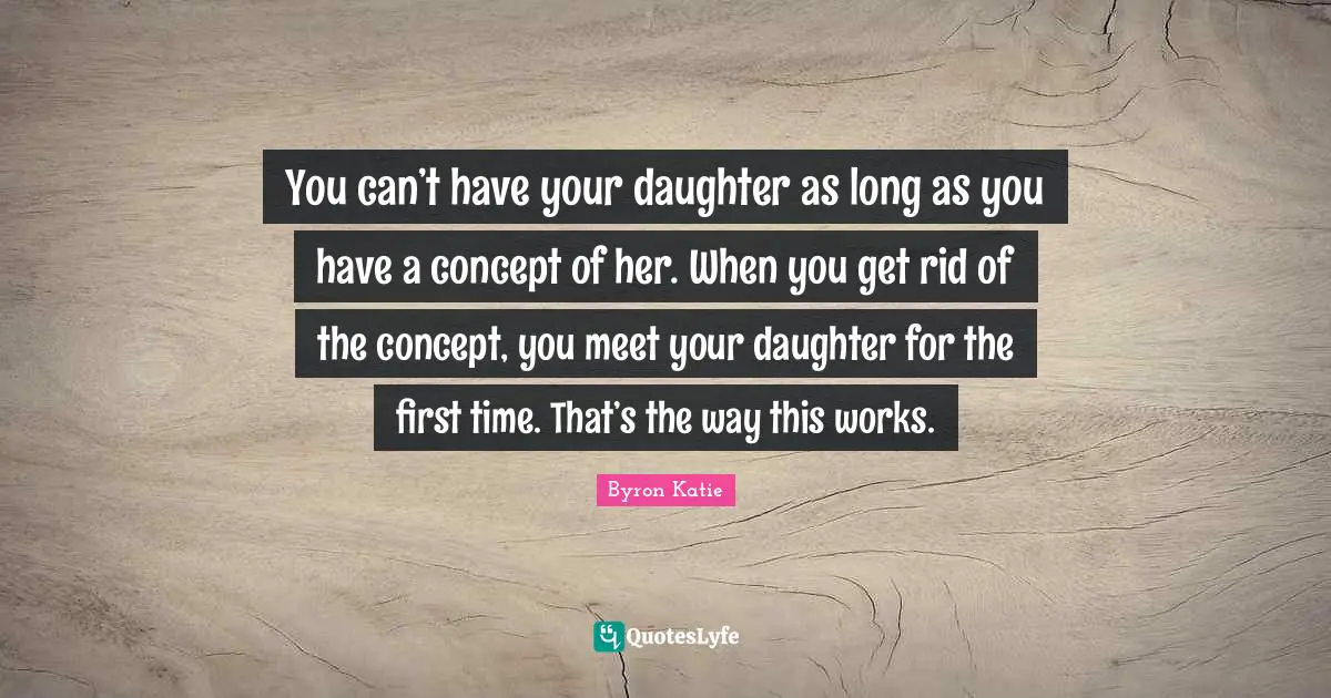 You can’t have your daughter as long as you have a concept of her. When you get rid of the concept, you meet your daughter for the first time. That’s the way this works.