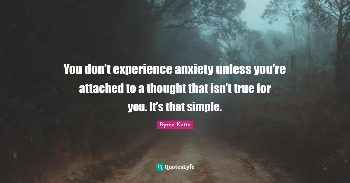 You don’t experience anxiety unless you’re attached to a thought that isn’t true for you. It’s that simple.