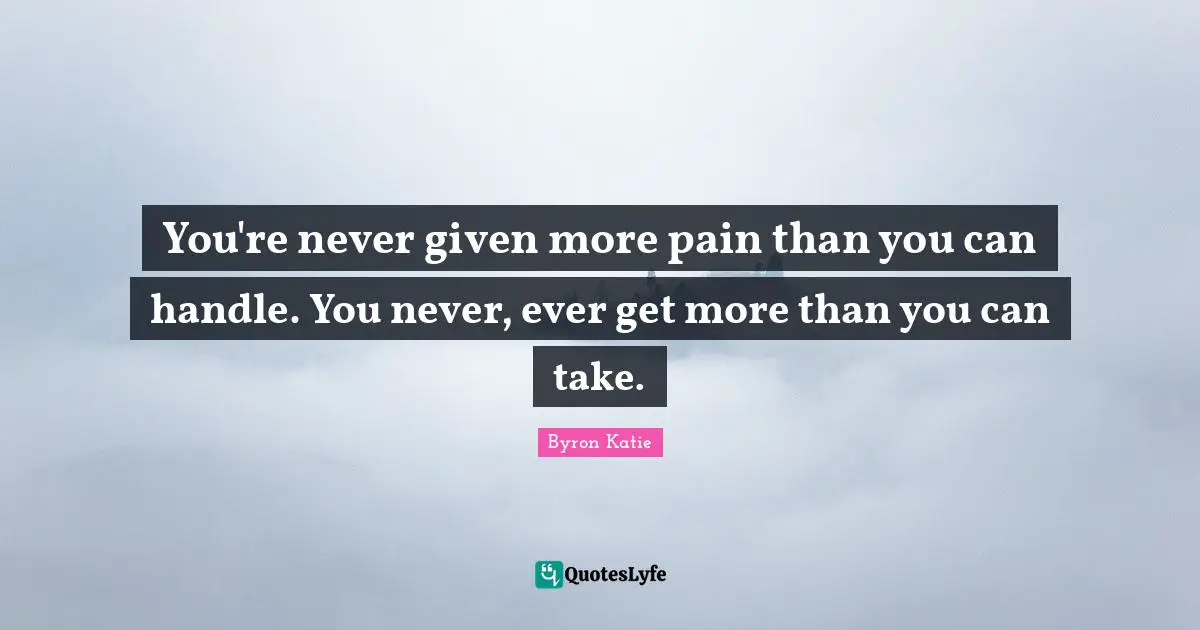 You're never given more pain than you can handle. You never, ever get more than you can take.