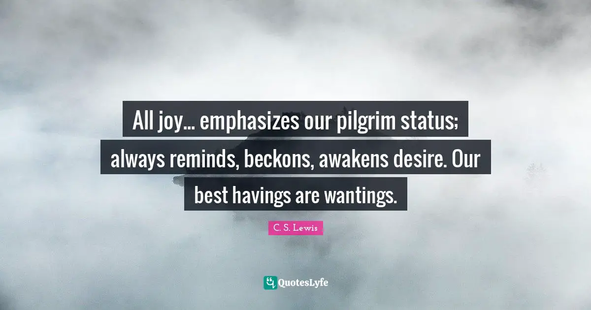 All joy... emphasizes our pilgrim status; always reminds, beckons, awakens desire. Our best havings are wantings.