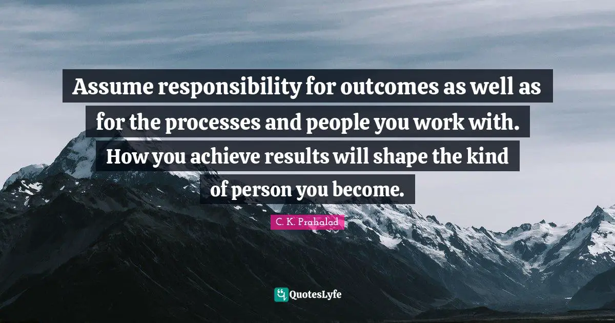 Assume responsibility for outcomes as well as for the processes and people you work with. How you achieve results will shape the kind of person you become.