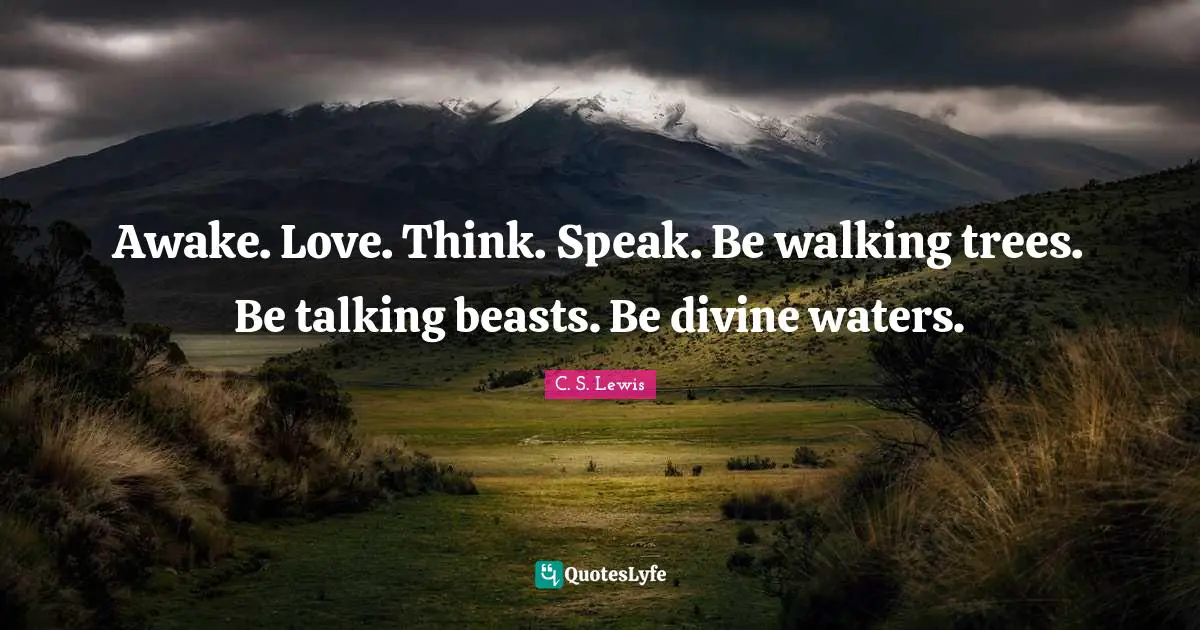 Awake. Love. Think. Speak. Be walking trees. Be talking beasts. Be divine waters.