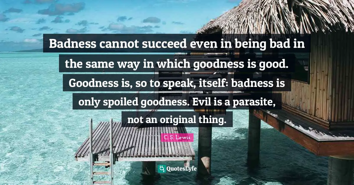 Badness cannot succeed even in being bad in the same way in which goodness is good. Goodness is, so to speak, itself: badness is only spoiled goodness. Evil is a parasite, not an original thing.