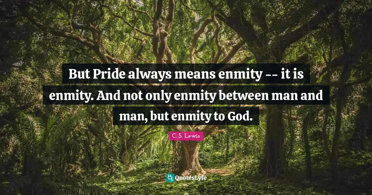 But Pride always means enmity -- it is enmity. And not only enmity between man and man, but enmity to God.