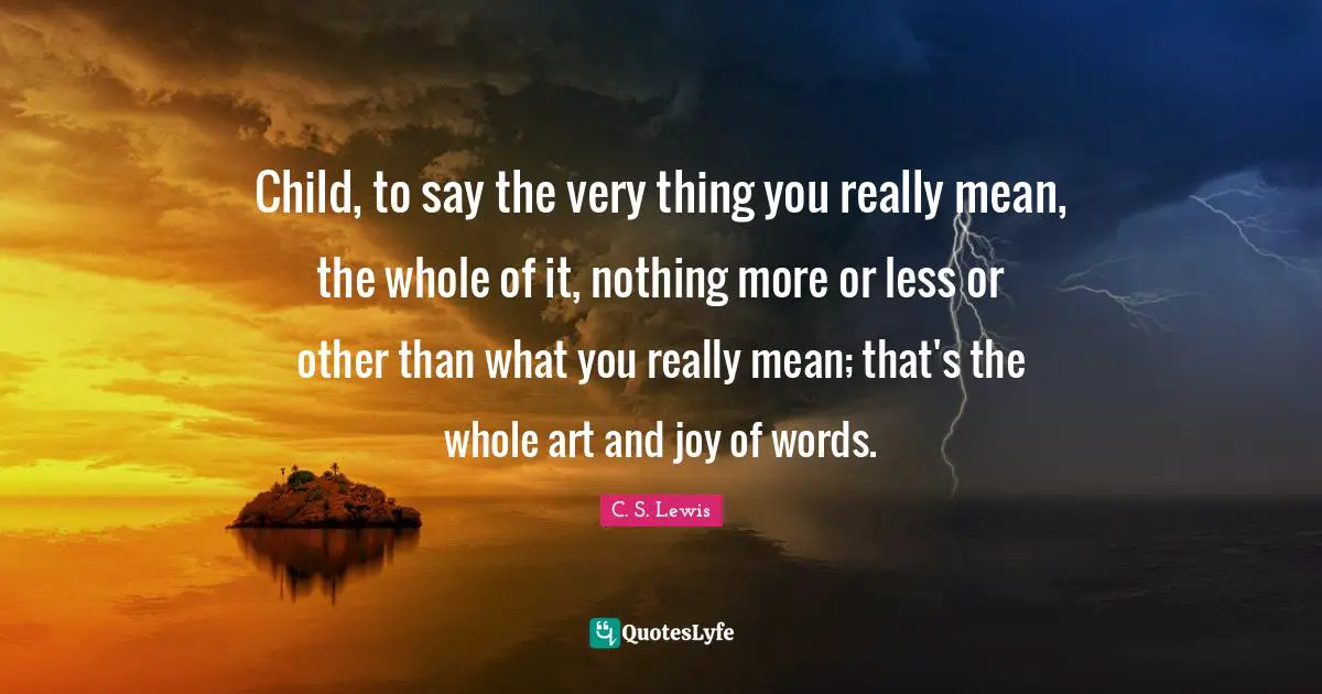 Child, to say the very thing you really mean, the whole of it, nothing more or less or other than what you really mean; that's the whole art and joy of words.