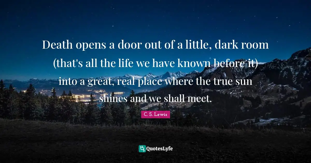 Sun Shines Quotes: "Death opens a door out of a little, dark room (that's all the life we have known before it) into a great, real place where the true sun shines and we shall meet."
