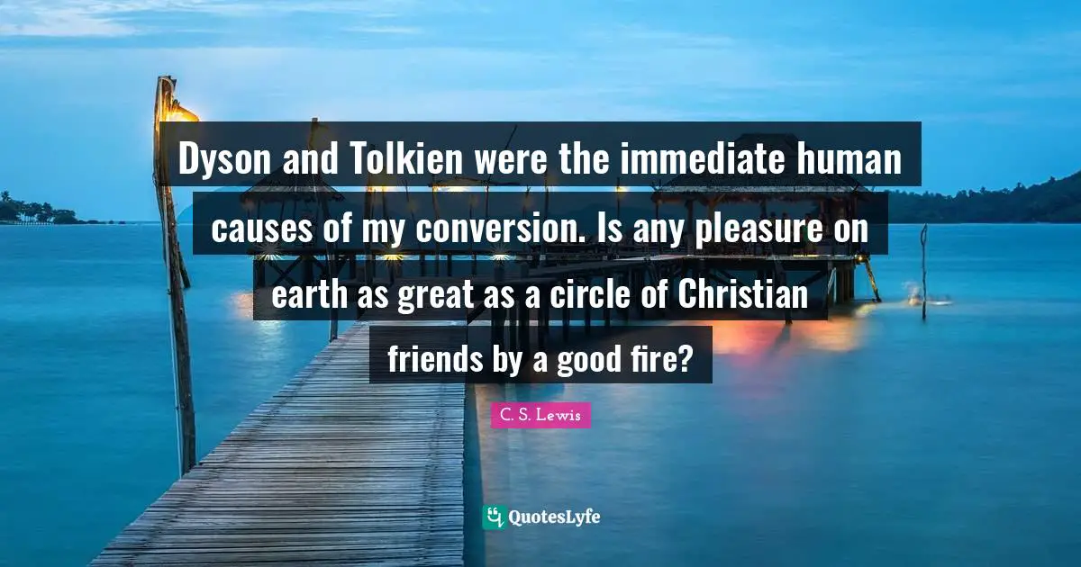 Dyson and Tolkien were the immediate human causes of my conversion. Is any pleasure on earth as great as a circle of Christian friends by a good fire?