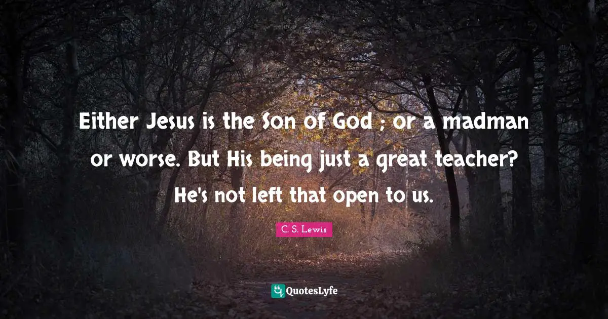 Either Jesus is the Son of God ; or a madman or worse. But His being just a great teacher? He's not left that open to us.