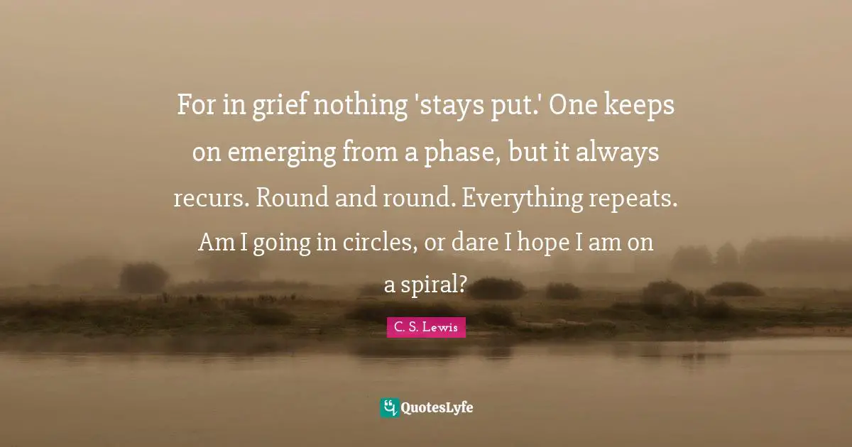 For in grief nothing 'stays put.' One keeps on emerging from a phase, but it always recurs. Round and round. Everything repeats. Am I going in circles, or dare I hope I am on a spiral?