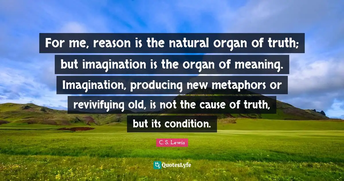 For me, reason is the natural organ of truth; but imagination is the organ of meaning. Imagination, producing new metaphors or revivifying old, is not the cause of truth, but its condition.