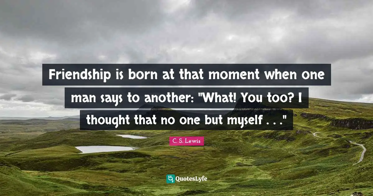 Friendship is born at that moment when one man says to another: "What! You too? I thought that no one but myself . . ."