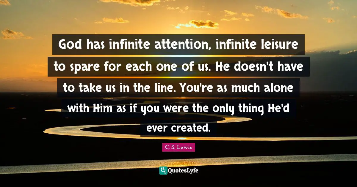 God has infinite attention, infinite leisure to spare for each one of us. He doesn't have to take us in the line. You're as much alone with Him as if you were the only thing He'd ever created.
