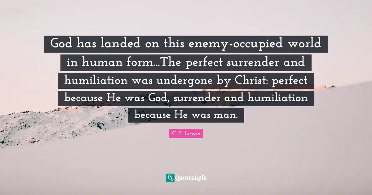 God has landed on this enemy-occupied world in human form...The perfect surrender and humiliation was undergone by Christ: perfect because He was God, surrender and humiliation because He was man.