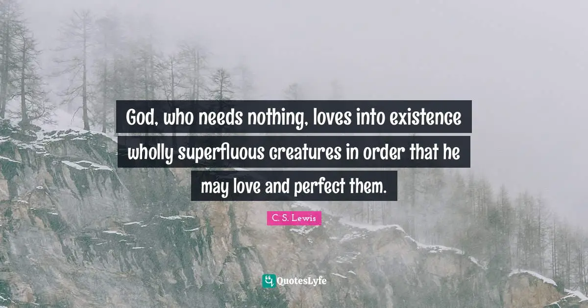 God, who needs nothing, loves into existence wholly superfluous creatures in order that he may love and perfect them.