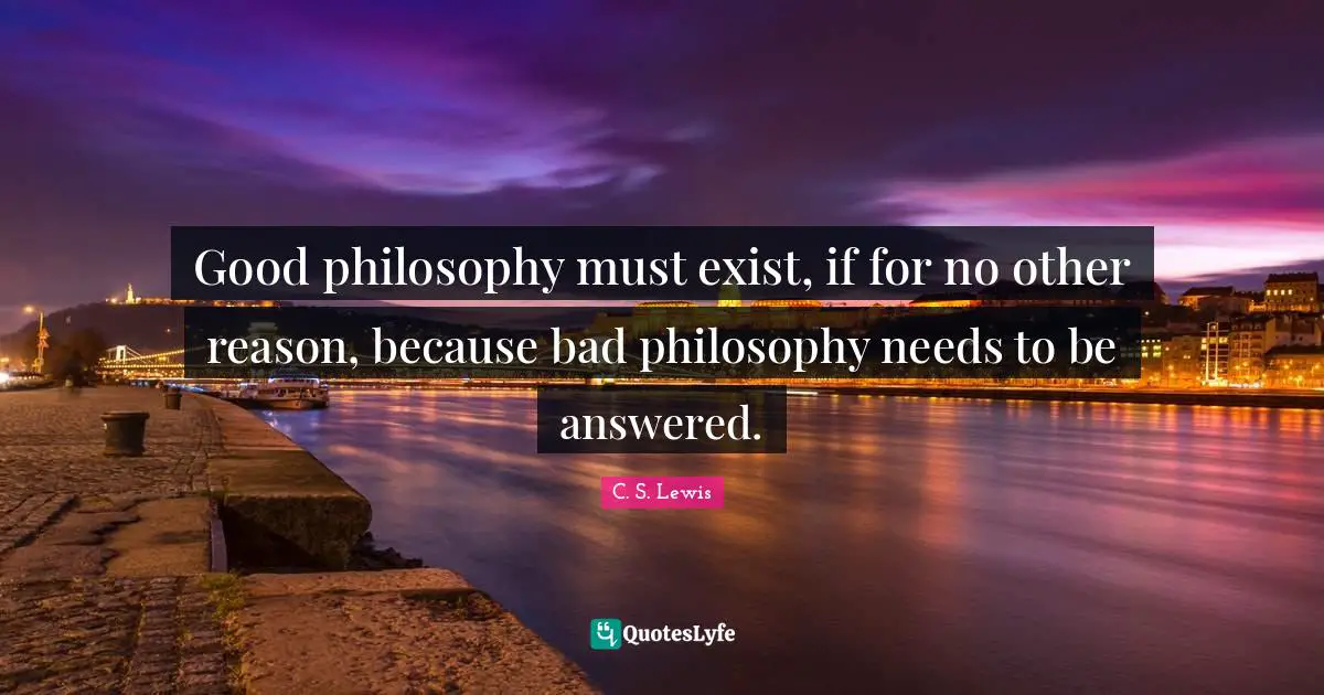Good philosophy must exist, if for no other reason, because bad philosophy needs to be answered.