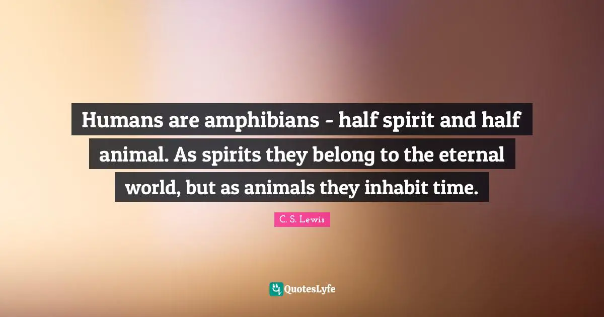 C.S. Lewis Quotes: "Humans are amphibians - half spirit and half animal. As spirits they belong to the eternal world, but as animals they inhabit time."