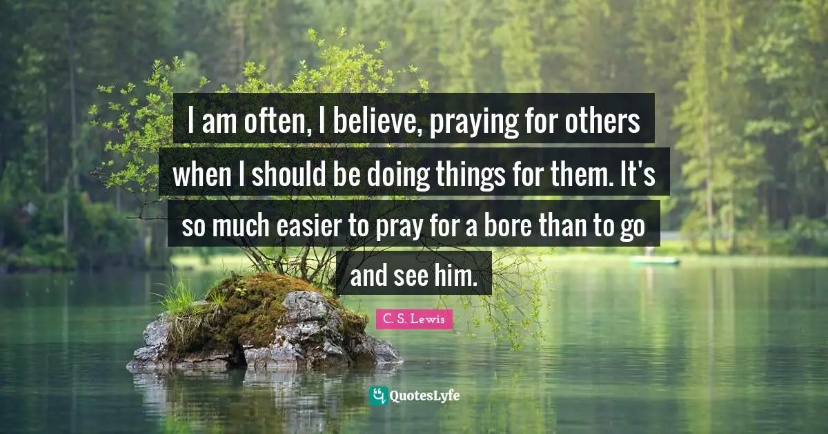 I am often, I believe, praying for others when I should be doing things for them. It's so much easier to pray for a bore than to go and see him.
