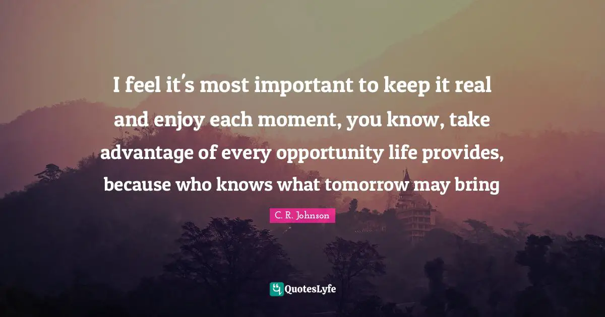 I feel it's most important to keep it real and enjoy each moment, you know, take advantage of every opportunity life provides, because who knows what tomorrow may bring
