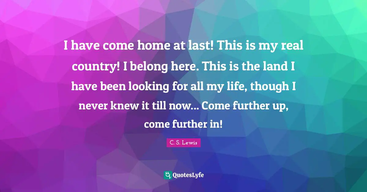 I have come home at last! This is my real country! I belong here. This is the land I have been looking for all my life, though I never knew it till now... Come further up, come further in!