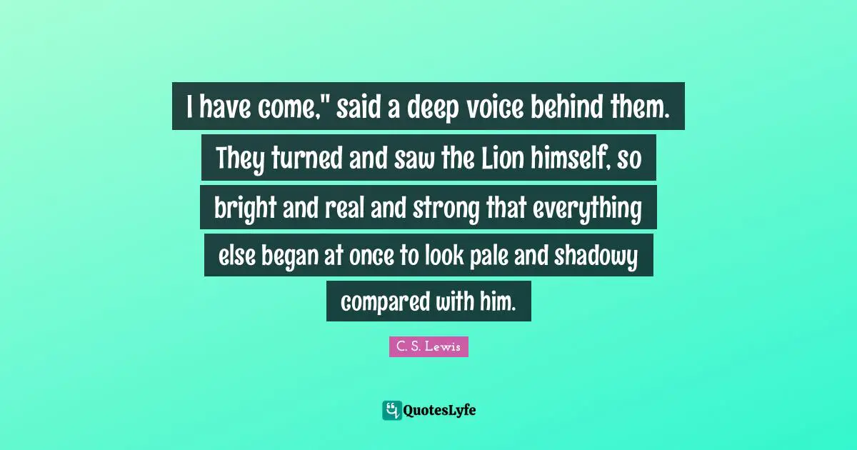 I have come," said a deep voice behind them. They turned and saw the Lion himself, so bright and real and strong that everything else began at once to look pale and shadowy compared with him.