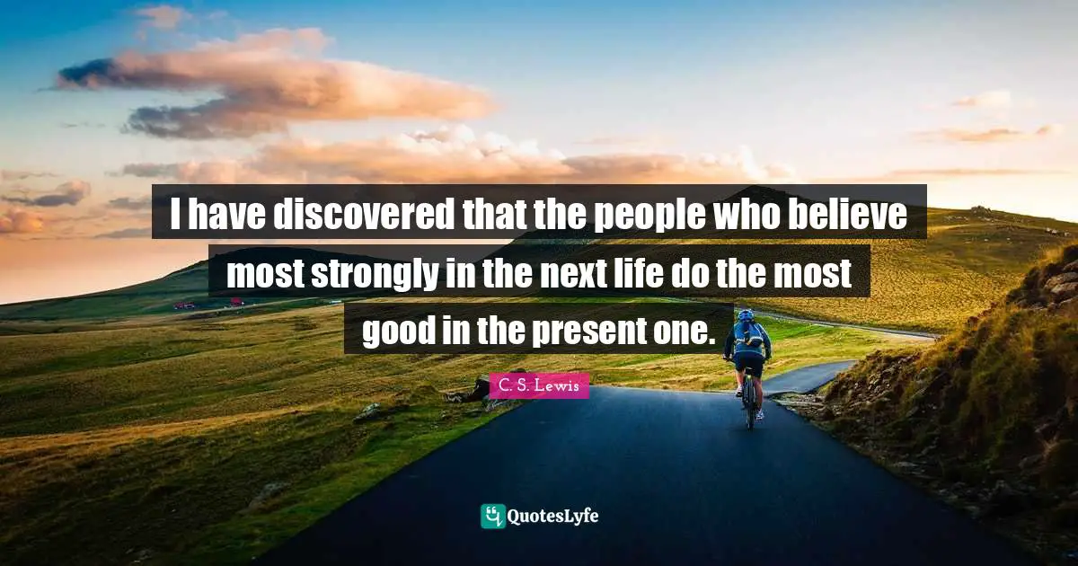 I have discovered that the people who believe most strongly in the next life do the most good in the present one.