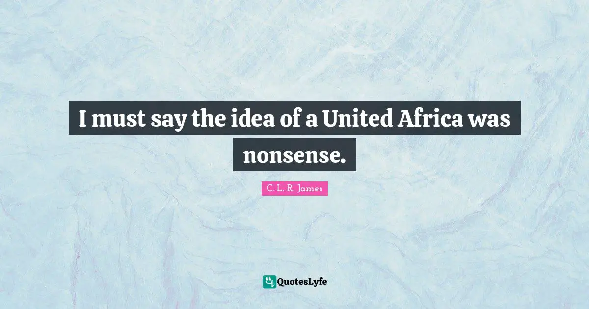 I must say the idea of a United Africa was nonsense.