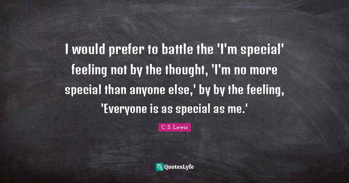 I would prefer to battle the 'I'm special' feeling not by the thought, 'I'm no more special than anyone else,' by by the feeling, 'Everyone is as special as me.'