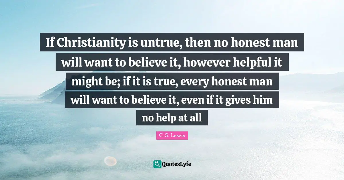 If Christianity is untrue, then no honest man will want to believe it, however helpful it might be; if it is true, every honest man will want to believe it, even if it gives him no help at all