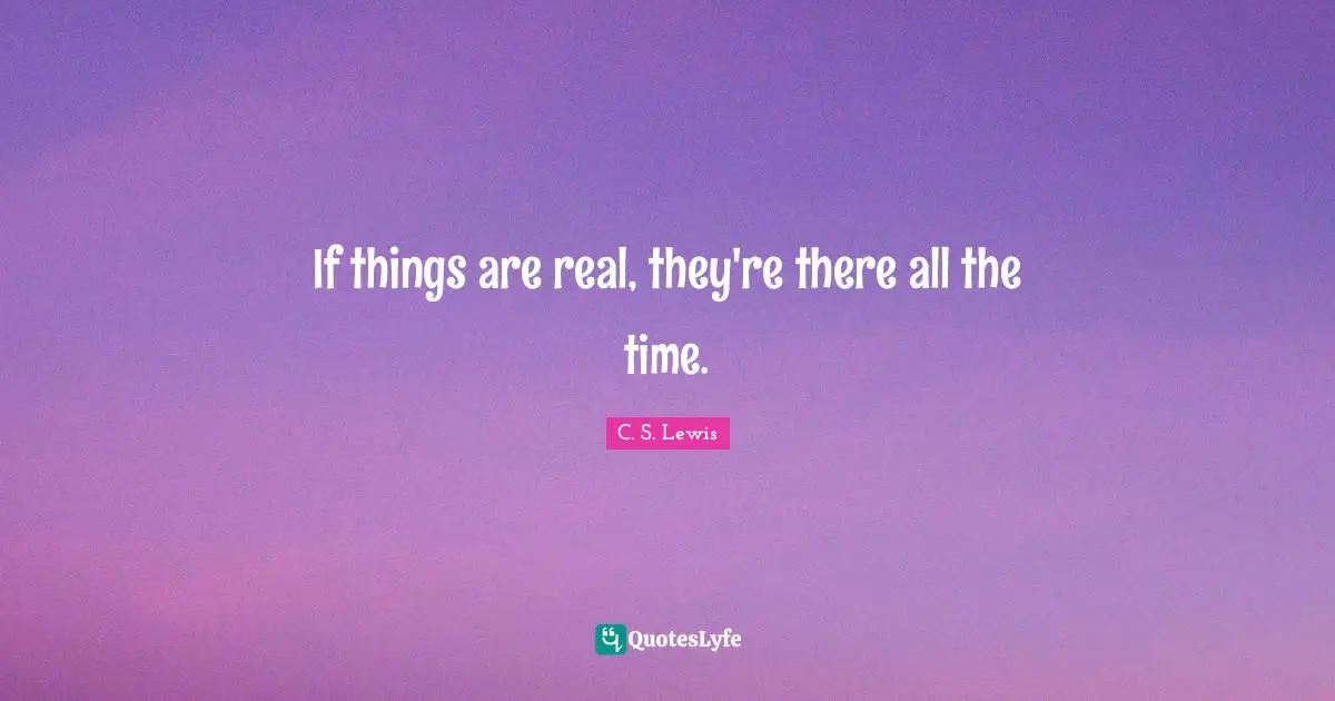 If things are real, they're there all the time.