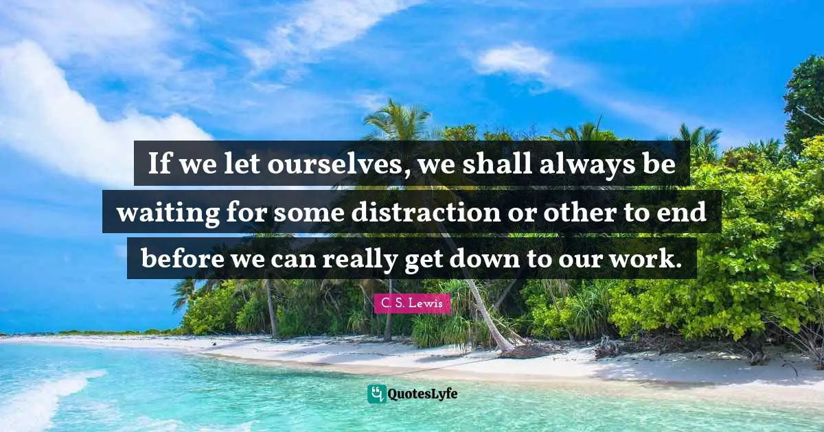 If we let ourselves, we shall always be waiting for some distraction or other to end before we can really get down to our work.