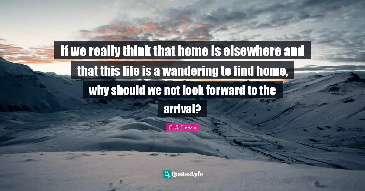 If we really think that home is elsewhere and that this life is a wandering to find home, why should we not look forward to the arrival?