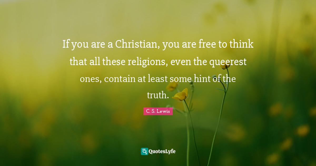 If you are a Christian, you are free to think that all these religions, even the queerest ones, contain at least some hint of the truth.