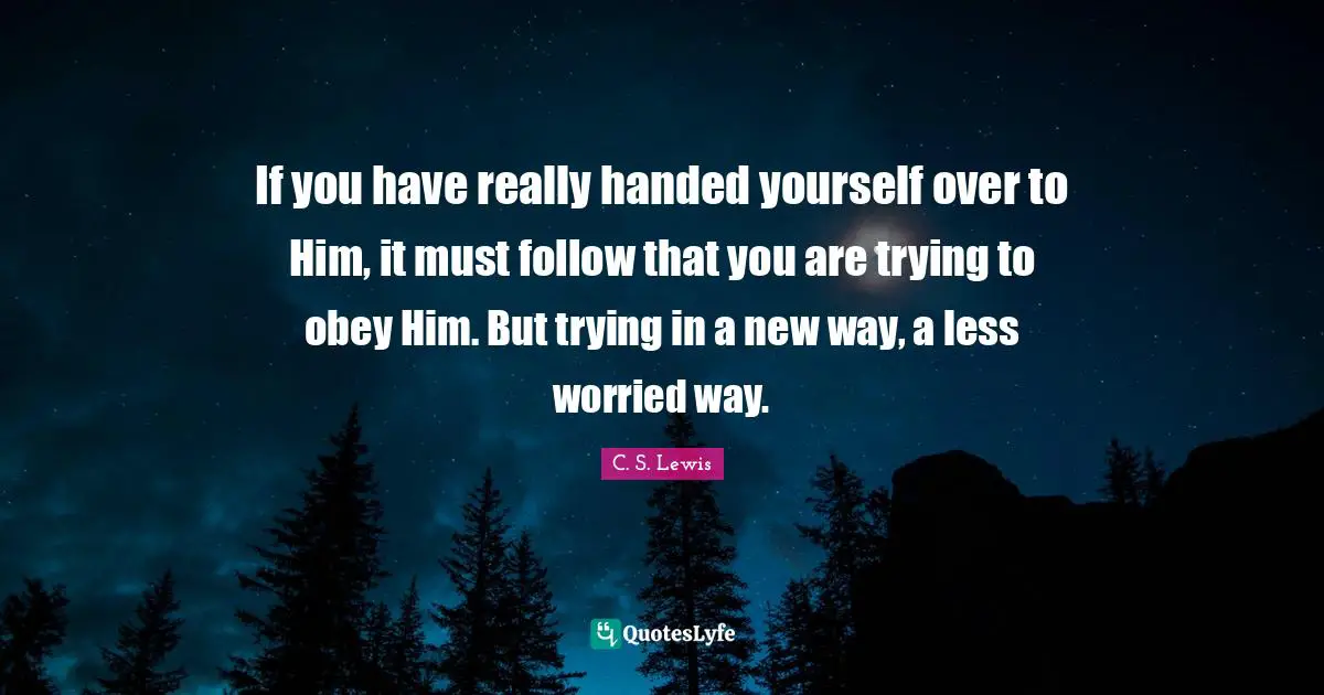 If you have really handed yourself over to Him, it must follow that you are trying to obey Him. But trying in a new way, a less worried way.