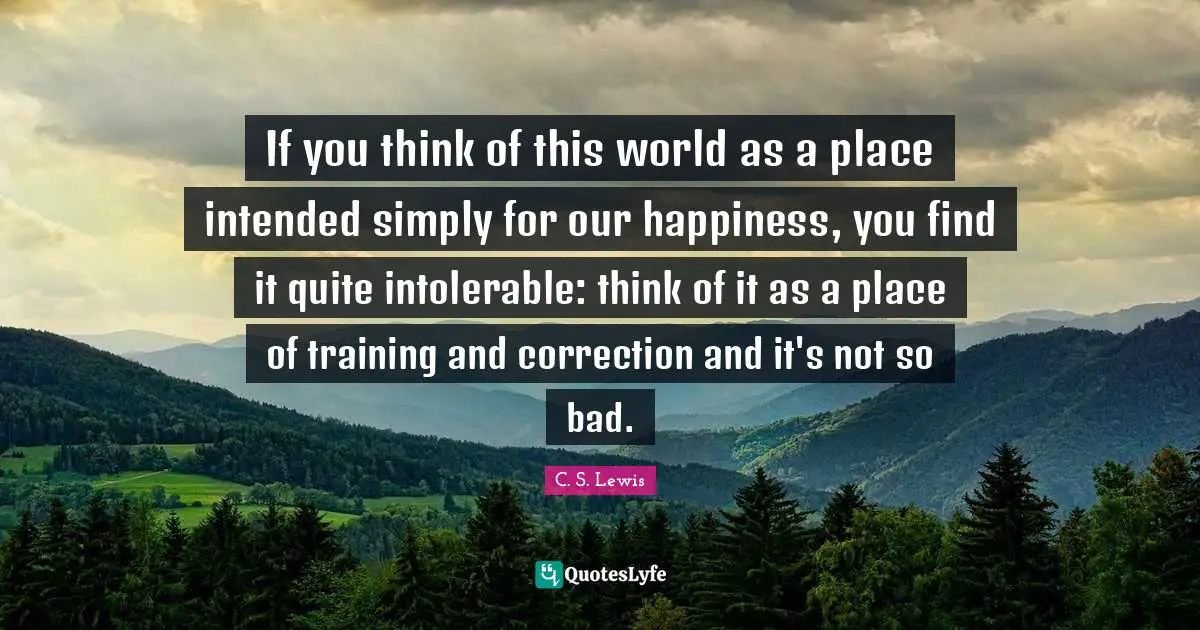If you think of this world as a place intended simply for our happiness, you find it quite intolerable: think of it as a place of training and correction and it's not so bad.