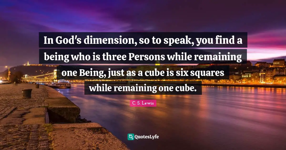 In God's dimension, so to speak, you find a being who is three Persons while remaining one Being, just as a cube is six squares while remaining one cube.