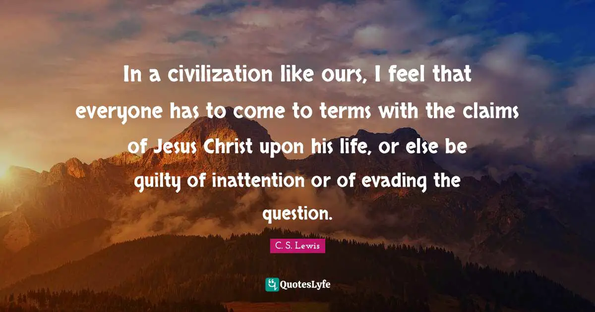 In a civilization like ours, I feel that everyone has to come to terms with the claims of Jesus Christ upon his life, or else be guilty of inattention or of evading the question.