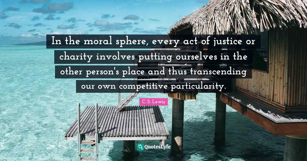 In the moral sphere, every act of justice or charity involves putting ourselves in the other person's place and thus transcending our own competitive particularity.