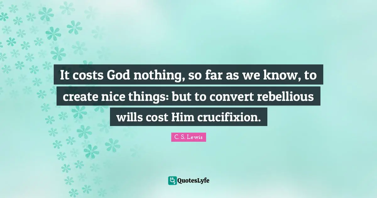 It costs God nothing, so far as we know, to create nice things: but to convert rebellious wills cost Him crucifixion.