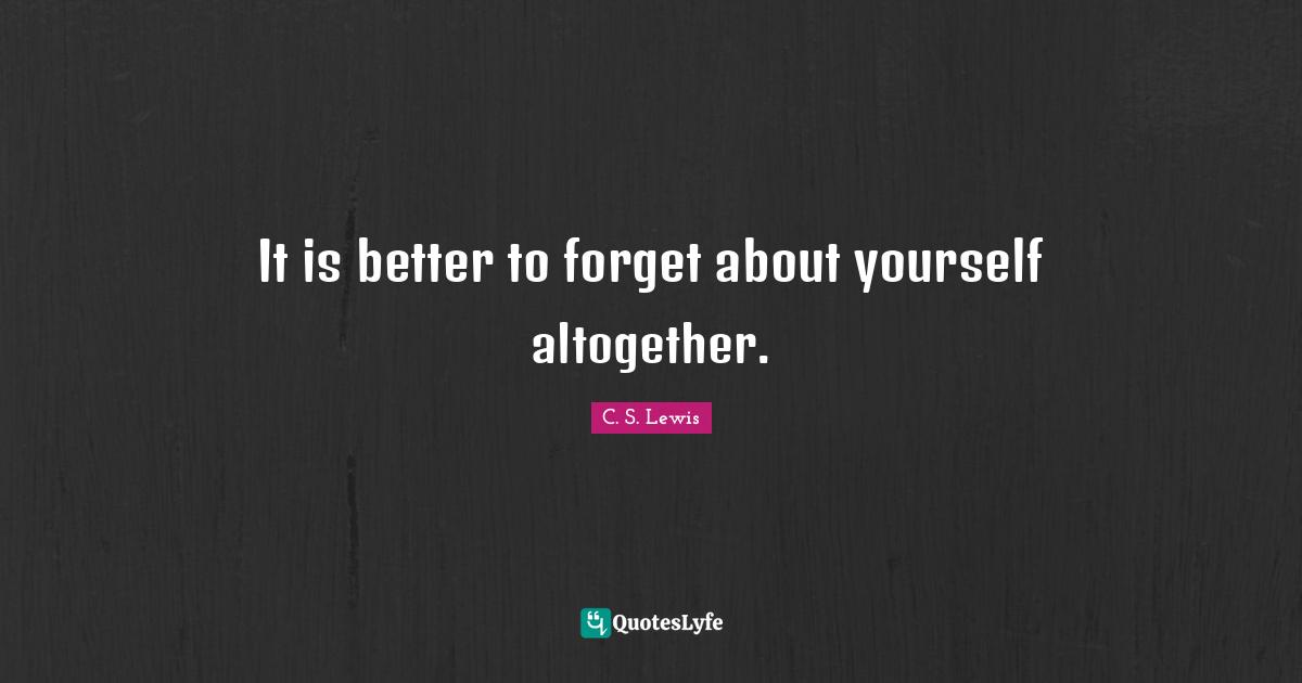 It is better to forget about yourself altogether.