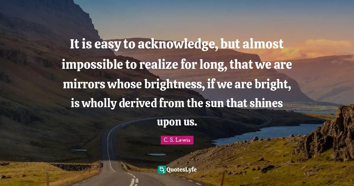 It is easy to acknowledge, but almost impossible to realize for long, that we are mirrors whose brightness, if we are bright, is wholly derived from the sun that shines upon us.