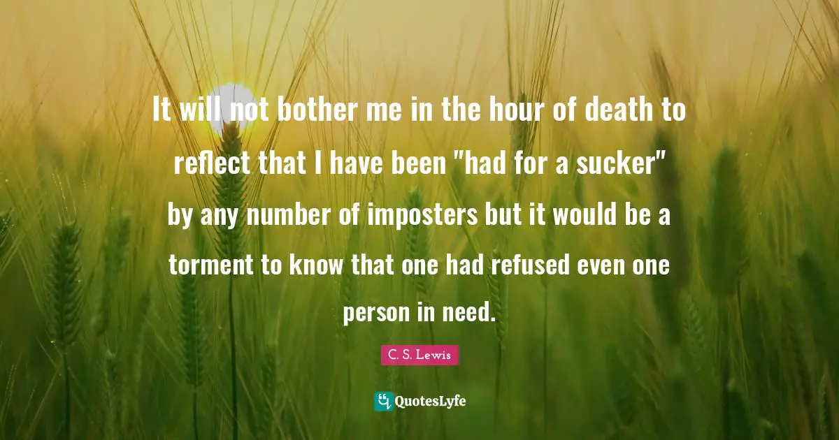 Torment Quotes: "It will not bother me in the hour of death to reflect that I have been "had for a sucker" by any number of imposters but it would be a torment to know that one had refused even one person in need."