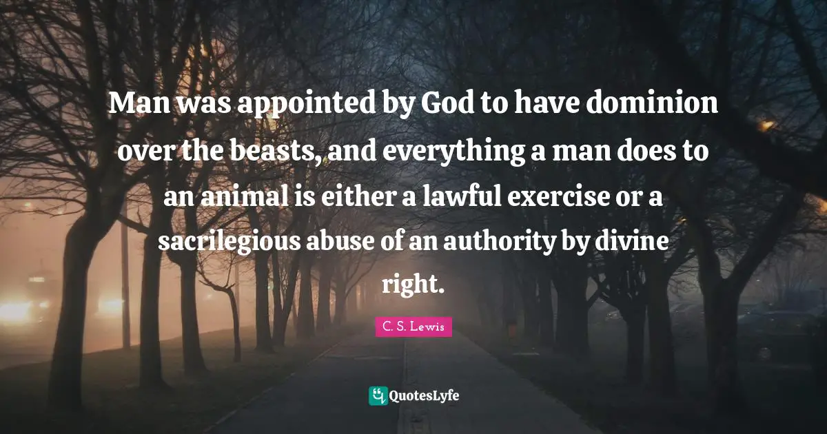 Man was appointed by God to have dominion over the beasts, and everything a man does to an animal is either a lawful exercise or a sacrilegious abuse of an authority by divine right.