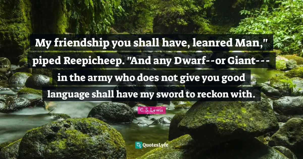 My friendship you shall have, leanred Man," piped Reepicheep. "And any Dwarf--or Giant---in the army who does not give you good language shall have my sword to reckon with.