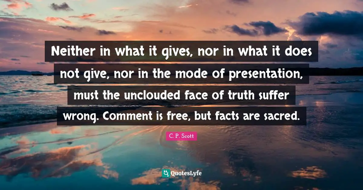 Neither in what it gives, nor in what it does not give, nor in the mode of presentation, must the unclouded face of truth suffer wrong. Comment is free, but facts are sacred.