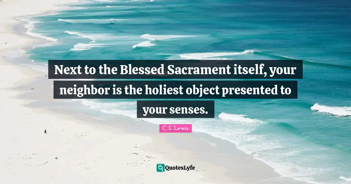 Next to the Blessed Sacrament itself, your neighbor is the holiest object presented to your senses.