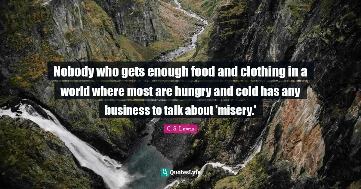 Nobody who gets enough food and clothing in a world where most are hungry and cold has any business to talk about 'misery.'