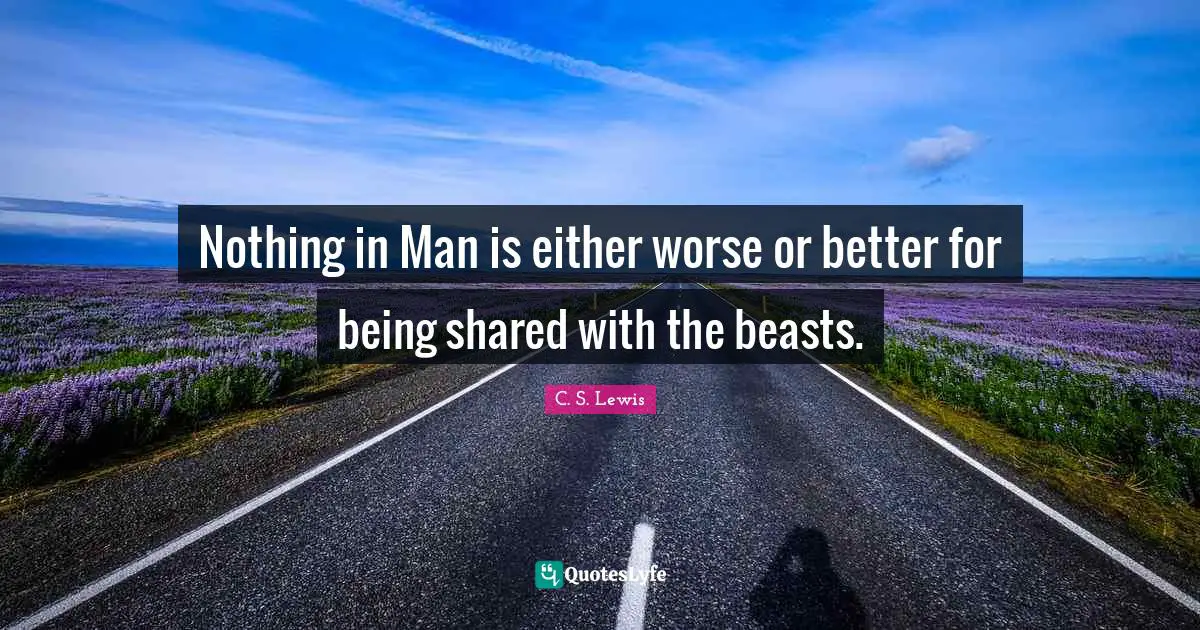 Nothing in Man is either worse or better for being shared with the beasts.
