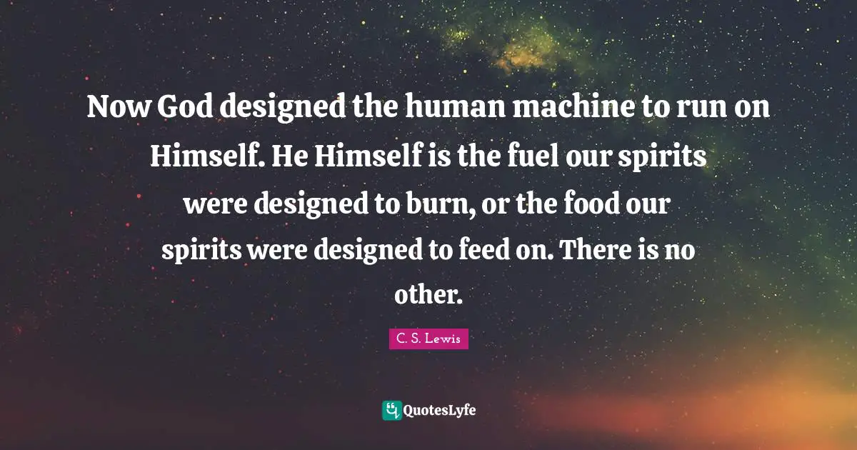 Now God designed the human machine to run on Himself. He Himself is the fuel our spirits were designed to burn, or the food our spirits were designed to feed on. There is no other.